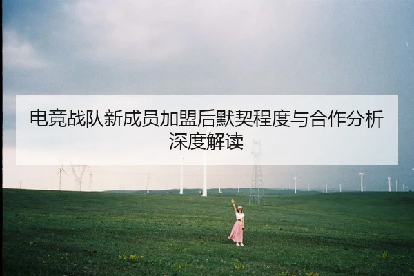 电竞战队新成员加盟后默契程度与合作分析深度解读